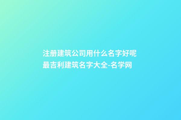 注册建筑公司用什么名字好呢 最吉利建筑名字大全-名学网